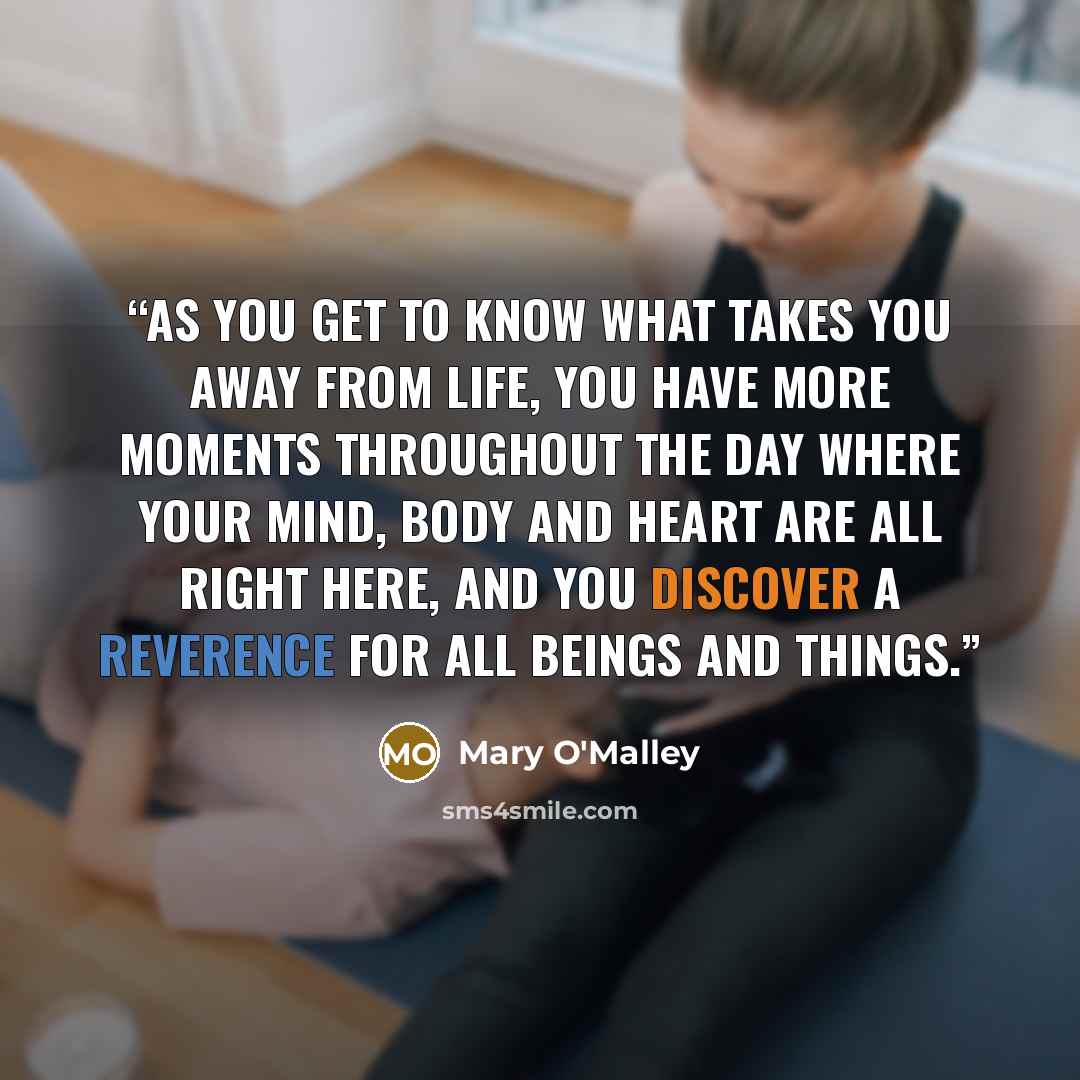 “As you get to know what takes you away from life, you have more moments throughout the day where your mind, body and heart are all right here, and you discover a reverence for all beings and things.” quote by Mary O'Malley