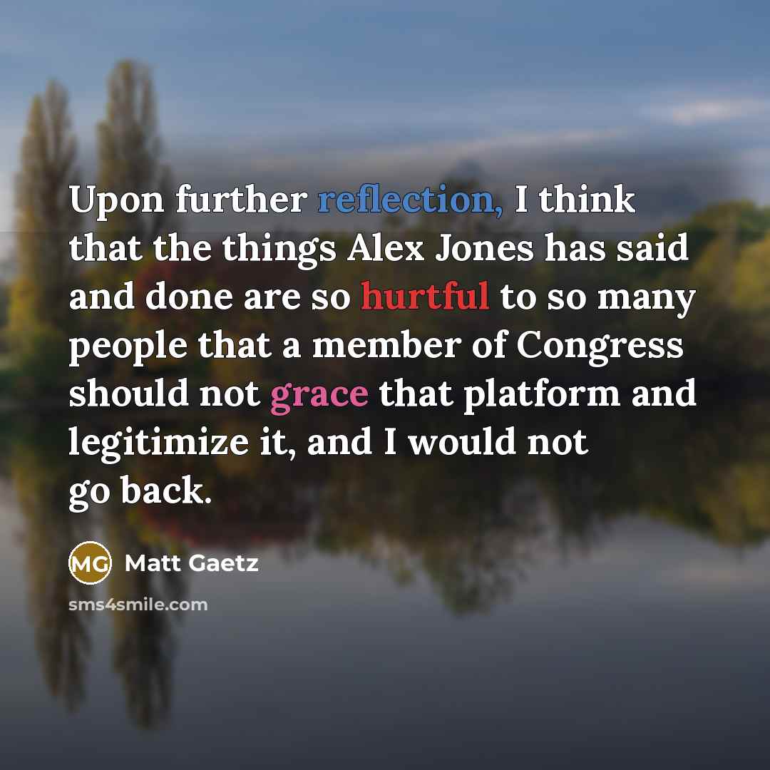 “Upon further reflection, I think that the things Alex Jones has said and done are so hurtful to so many people that a member of Congress should not grace that platform and legitimize it, and I would not go back.” quote by Matt Gaetz