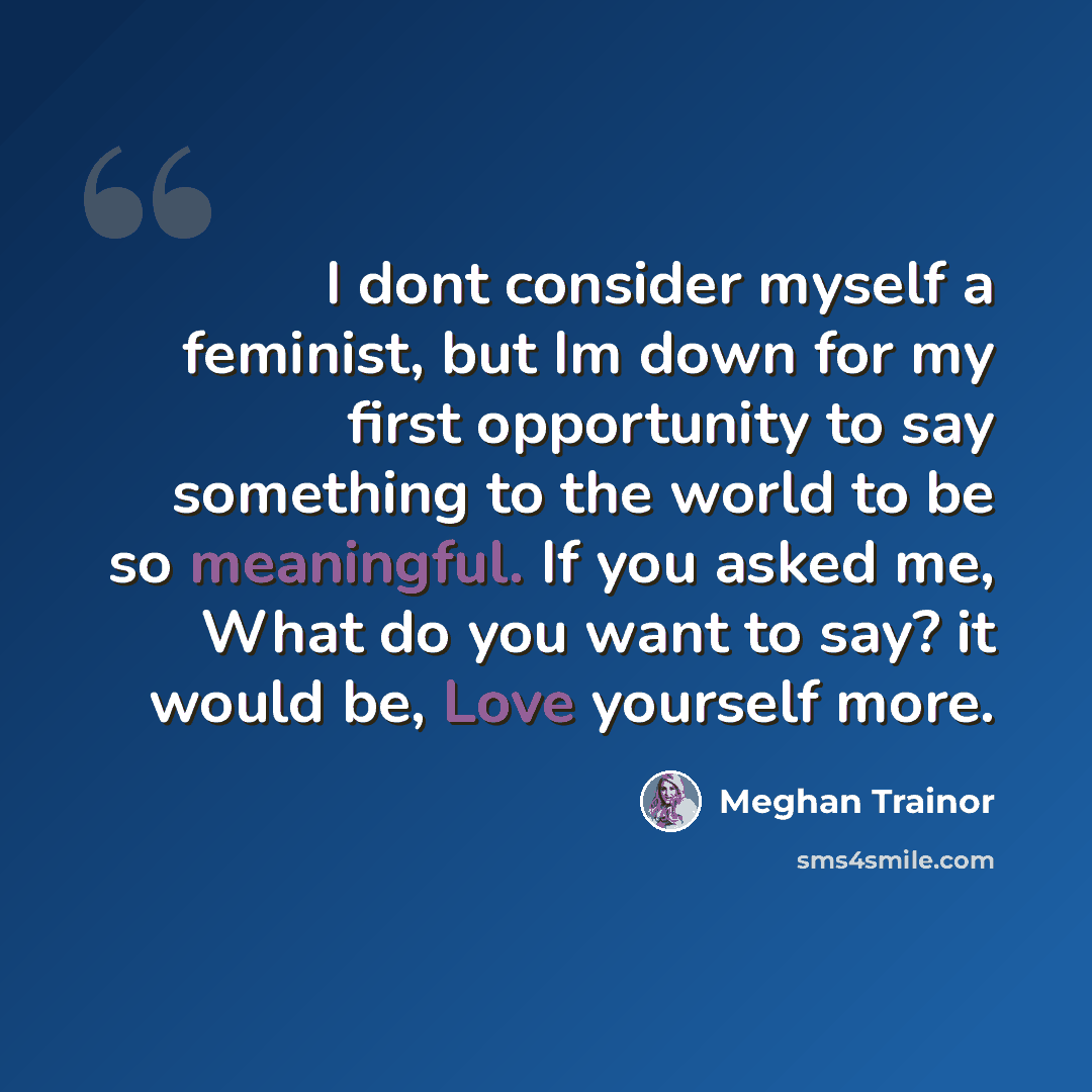 “I dont consider myself a feminist, but Im down for my first opportunity to say something to the world to be so meaningful. If you asked me, What do you want to say? it would be, Love yourself more.” quote by Meghan Trainor