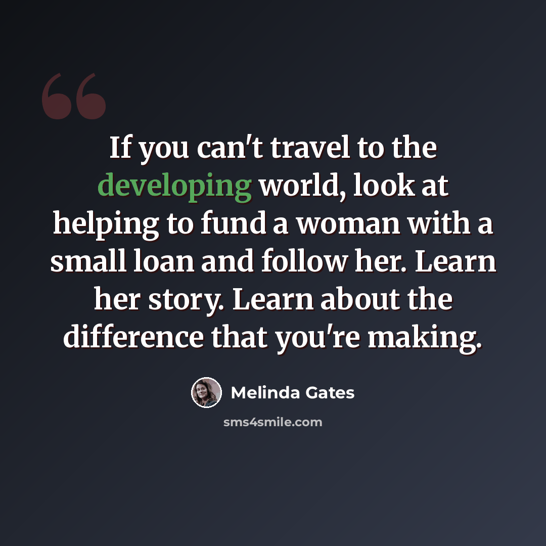 “If you can't travel to the developing world, look at helping to fund a woman with a small loan and follow her. Learn her story. Learn about the difference that you're making.” quote by Melinda Gates