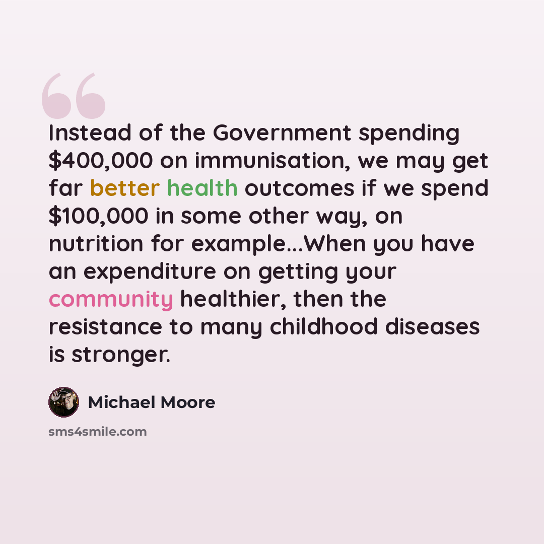 “Instead of the Government spending $400,000 on immunisation, we may get far better health outcomes if we spend $100,000 in some other way, on nutrition for example...When you have an expenditure on getting your community healthier, then the resistance to many childhood diseases is stronger.” quote by Michael Moore
