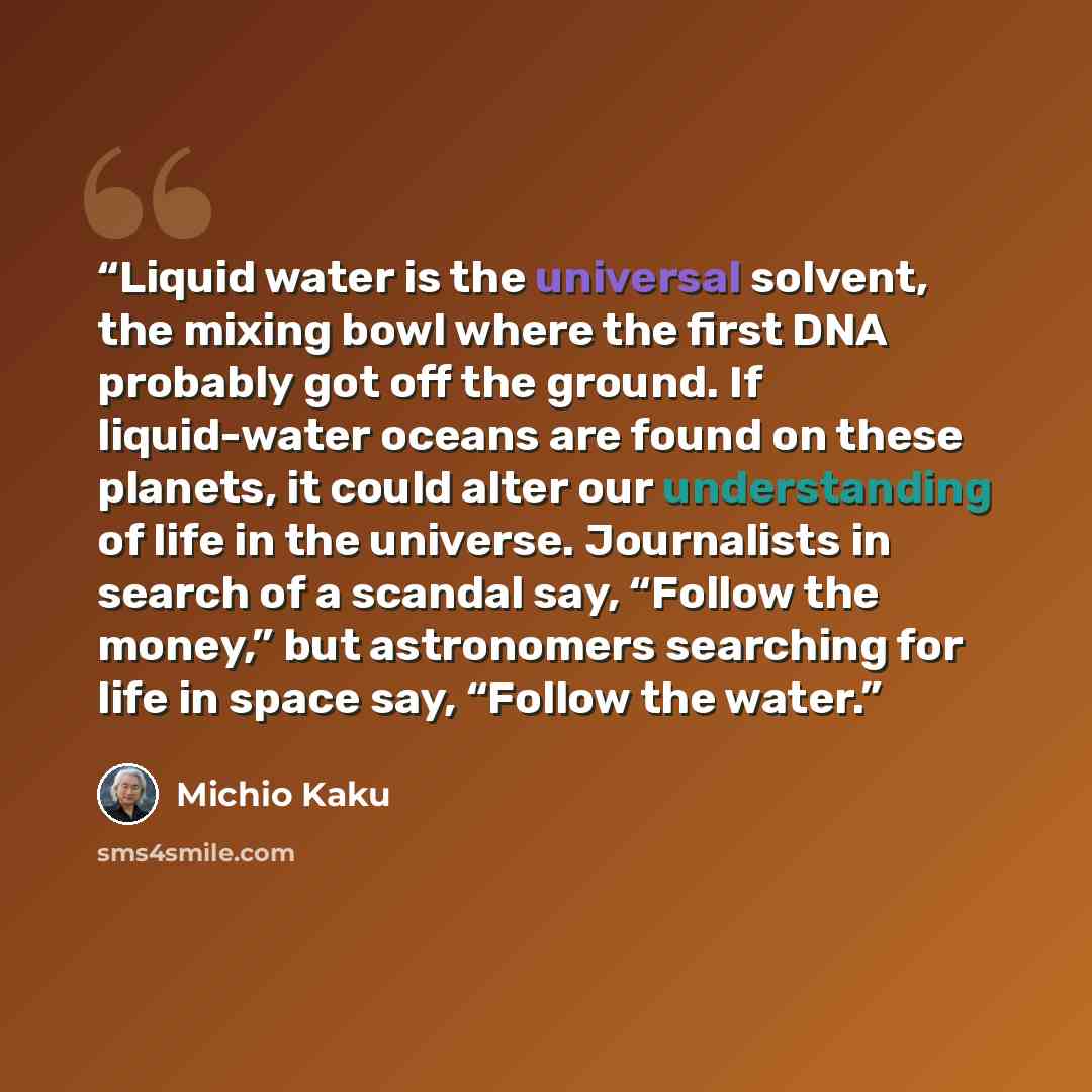 “Liquid water is the universal solvent, the mixing bowl where the first DNA probably got off the ground. If liquid-water oceans are found on these planets, it could alter our understanding of life in the universe. Journalists in search of a scandal say, “Follow the money,” but astronomers searching…” quote by Michio Kaku