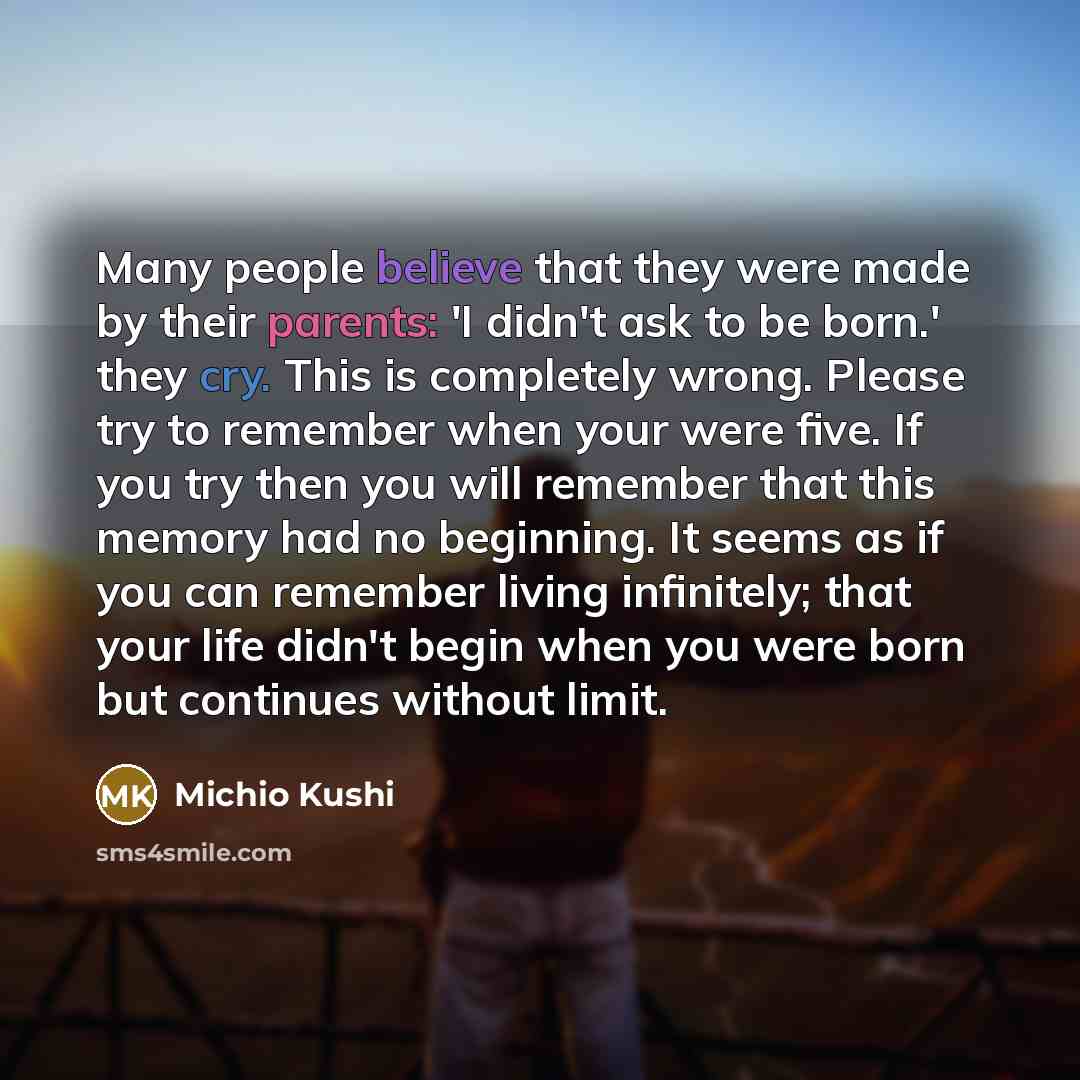 “Many people believe that they were made by their parents: 'I didn't ask to be born.' they cry. This is completely wrong. Please try to remember when your were five. If you try then you will remember that this memory had no beginning. It seems as if you can remember living infinitely; that your…” quote by Michio Kushi