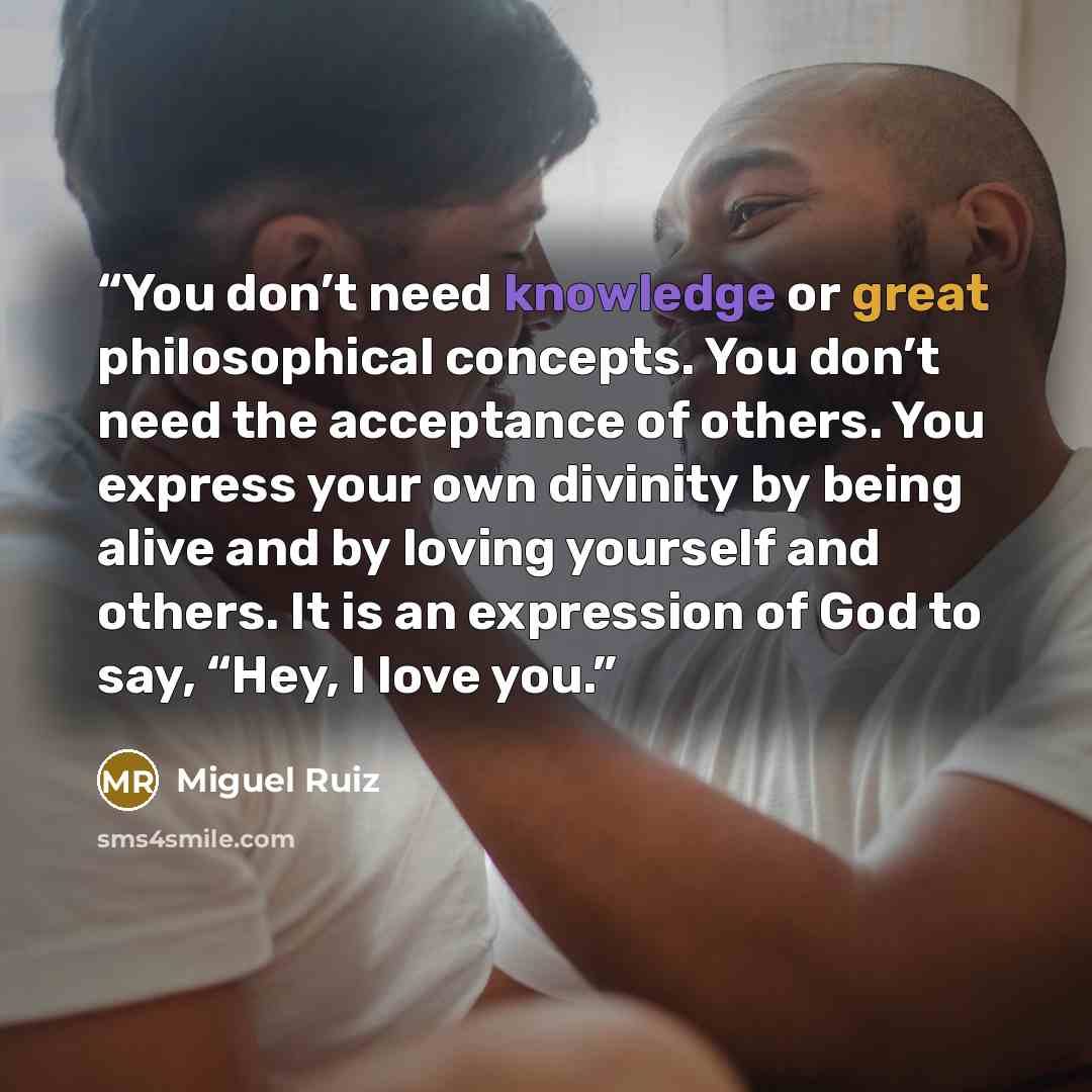 “You don’t need knowledge or great philosophical concepts. You don’t need the acceptance of others. You express your own divinity by being alive and by loving yourself and others. It is an expression of God to say, “Hey, I love you.” quote by Miguel Ruiz