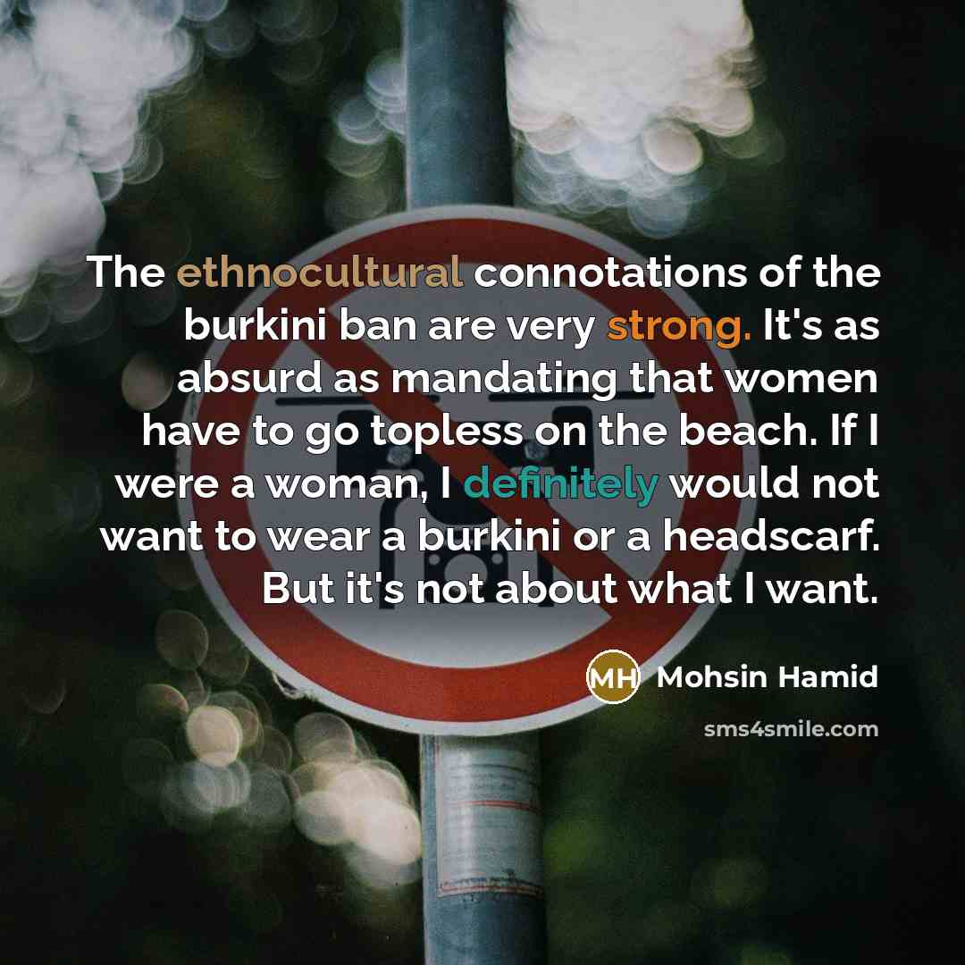 “The ethnocultural connotations of the burkini ban are very strong. It's as absurd as mandating that women have to go topless on the beach. If I were a woman, I definitely would not want to wear a burkini or a headscarf. But it's not about what I want.” quote by Mohsin Hamid