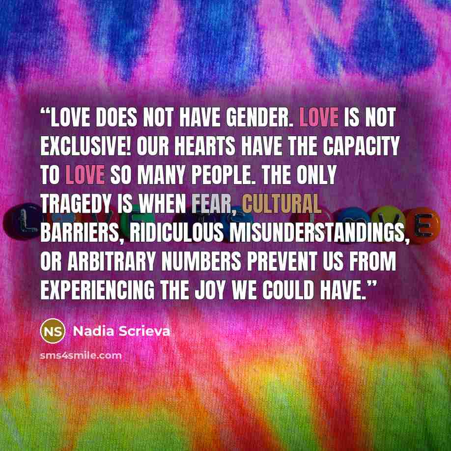 “Love does not have gender. Love is not exclusive! Our hearts have the capacity to love so many people. The only tragedy is when fear, cultural barriers, ridiculous misunderstandings, or arbitrary numbers prevent us from experiencing the joy we could have.” quote by Nadia Scrieva
