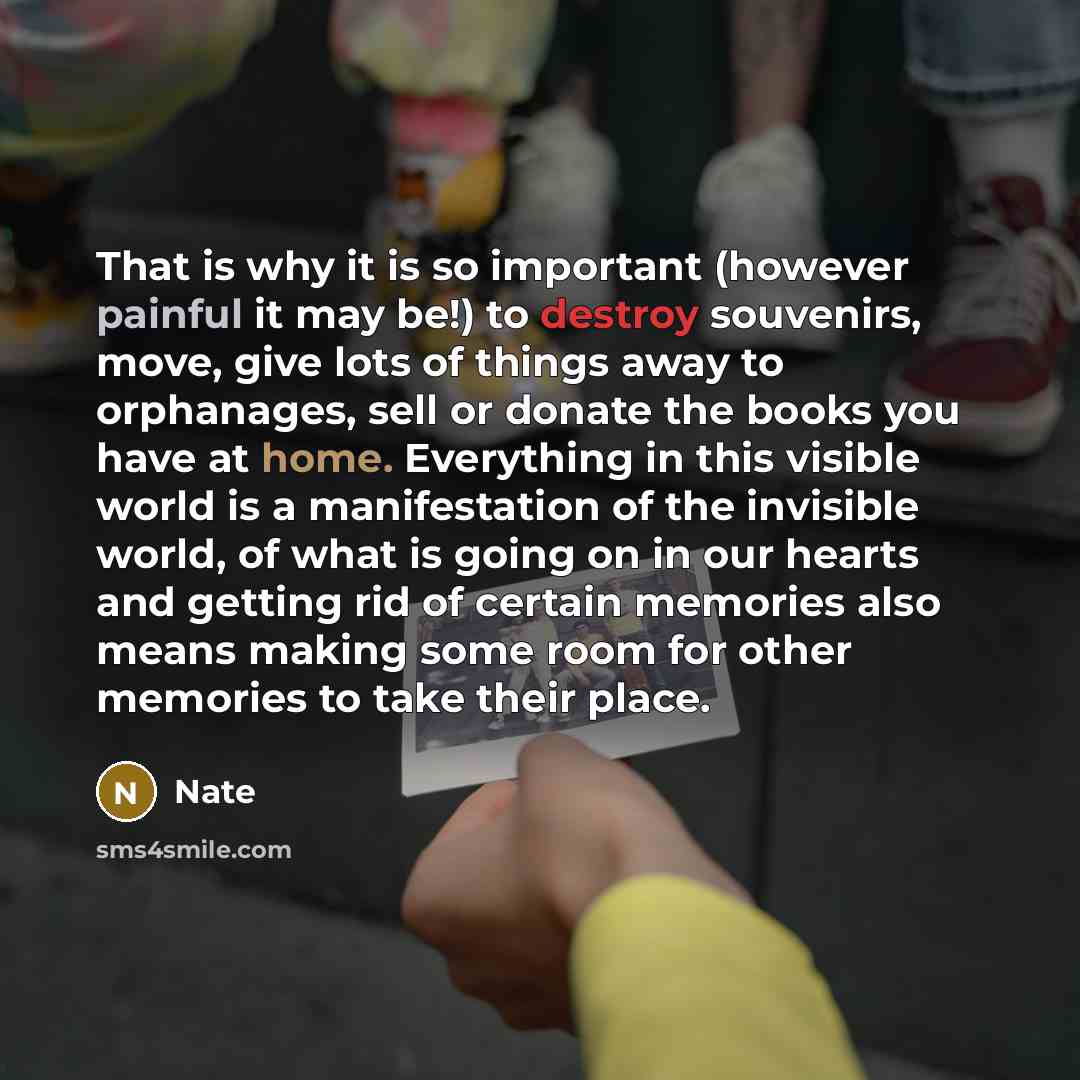 “That is why it is so important (however painful it may be!) to destroy souvenirs, move, give lots of things away to orphanages, sell or donate the books you have at home. Everything in this visible world is a manifestation of the invisible world, of what is going on in our hearts and getting rid…” quote by Nate