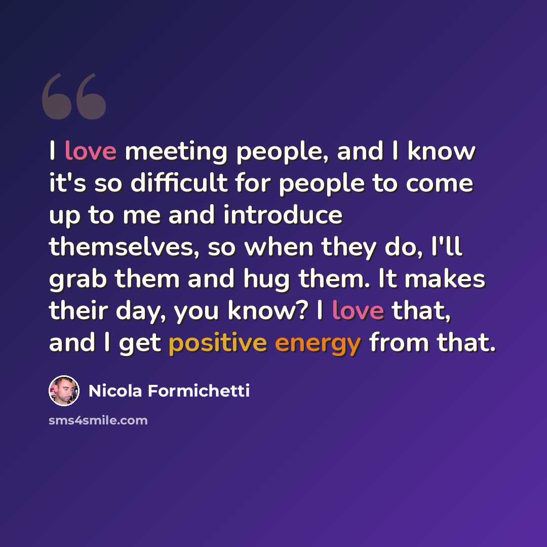 “I love meeting people, and I know it's so difficult for people to come up to me and introduce themselves, so when they do, I'll grab them and hug them. It makes their day, you know? I love that, and I get positive energy from that.” quote by Nicola Formichetti