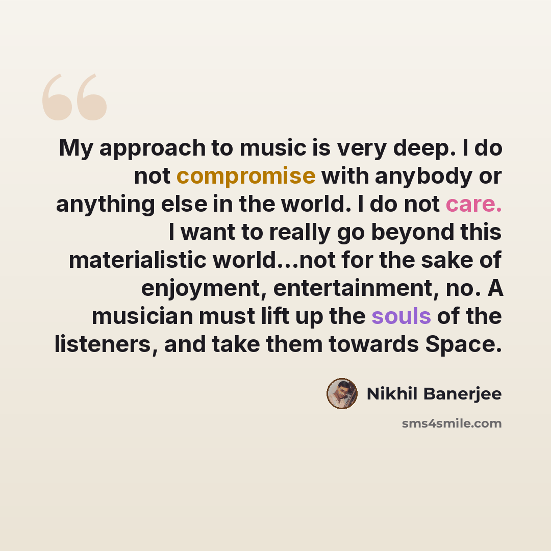 “My approach to music is very deep. I do not compromise with anybody or anything else in the world. I do not care. I want to really go beyond this materialistic world...not for the sake of enjoyment, entertainment, no. A musician must lift up the souls of the listeners, and take them towards Space.” quote by Nikhil Banerjee