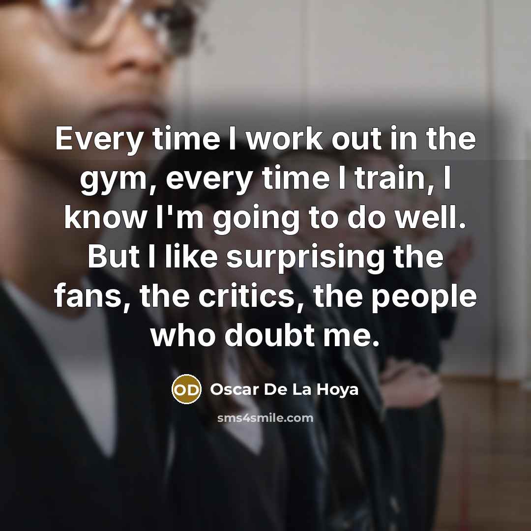 “Every time I work out in the gym, every time I train, I know I'm going to do well. But I like surprising the fans, the critics, the people who doubt me.” quote by Oscar De La Hoya
