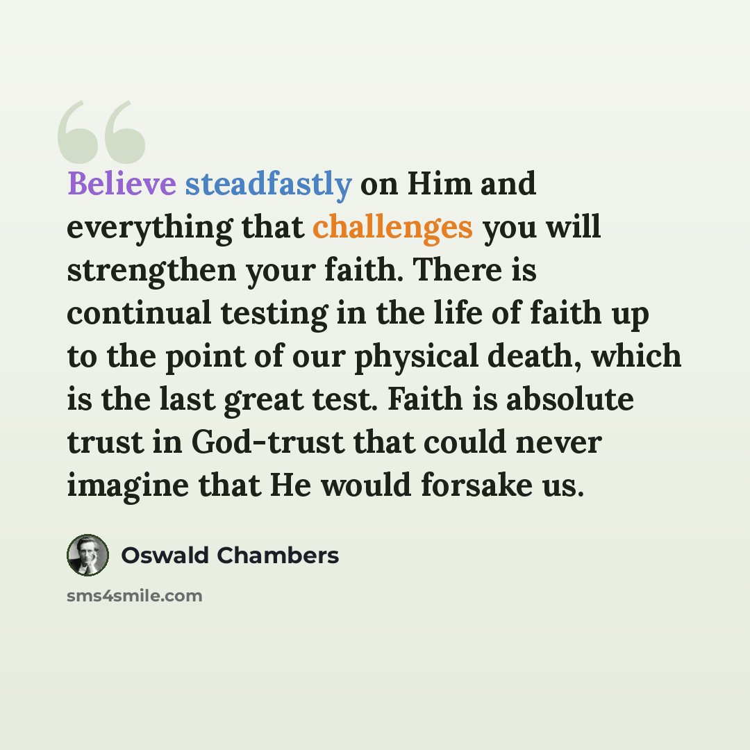 “Believe steadfastly on Him and everything that challenges you will strengthen your faith. There is continual testing in the life of faith up to the point of our physical death, which is the last great test. Faith is absolute trust in God-trust that could never imagine that He would forsake us.” quote by Oswald Chambers