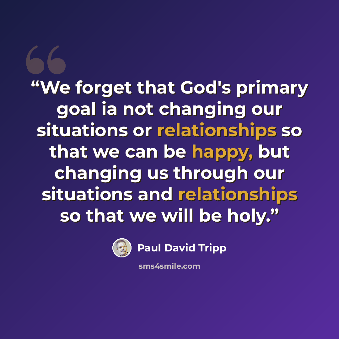 “We forget that God's primary goal ia not changing our situations or relationships so that we can be happy, but changing us through our situations and relationships so that we will be holy.” quote by Paul David Tripp