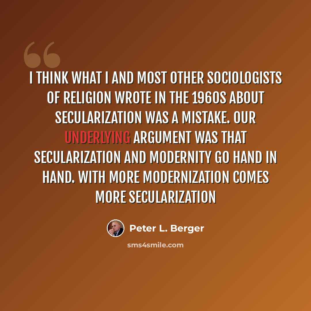 “I think what I and most other sociologists of religion wrote in the 1960s about secularization was a mistake. Our underlying argument was that secularization and modernity go hand in hand. With more modernization comes more secularization” quote by Peter L. Berger
