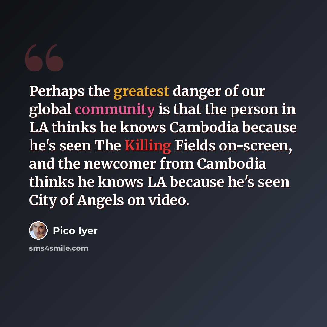 “Perhaps the greatest danger of our global community is that the person in LA thinks he knows Cambodia because he's seen The Killing Fields on-screen, and the newcomer from Cambodia thinks he knows LA because he's seen City of Angels on video.” quote by Pico Iyer