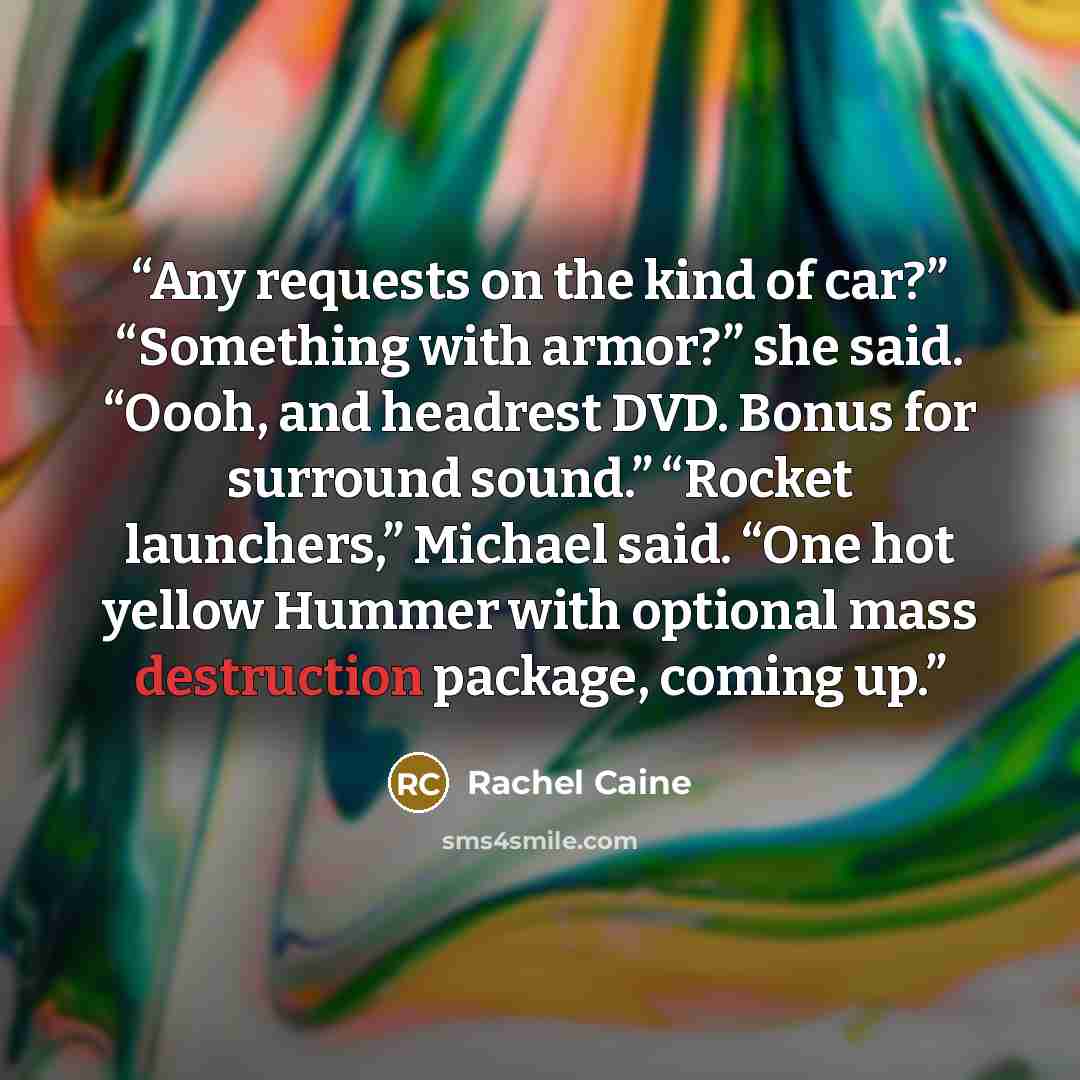 “Any requests on the kind of car?” “Something with armor?” she said. “Oooh, and headrest DVD. Bonus for surround sound.” “Rocket launchers,” Michael said. “One hot yellow Hummer with optional mass destruction package, coming up.” quote by Rachel Caine