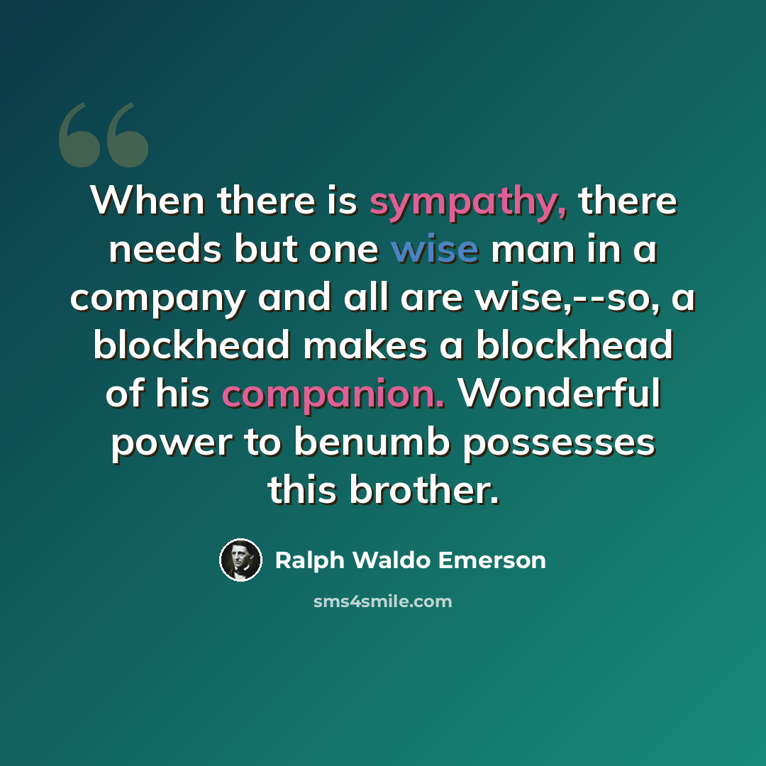 “When there is sympathy, there needs but one wise man in a company and all are wise,--so, a blockhead makes a blockhead of his companion. Wonderful power to benumb possesses this brother.” quote by Ralph Waldo Emerson