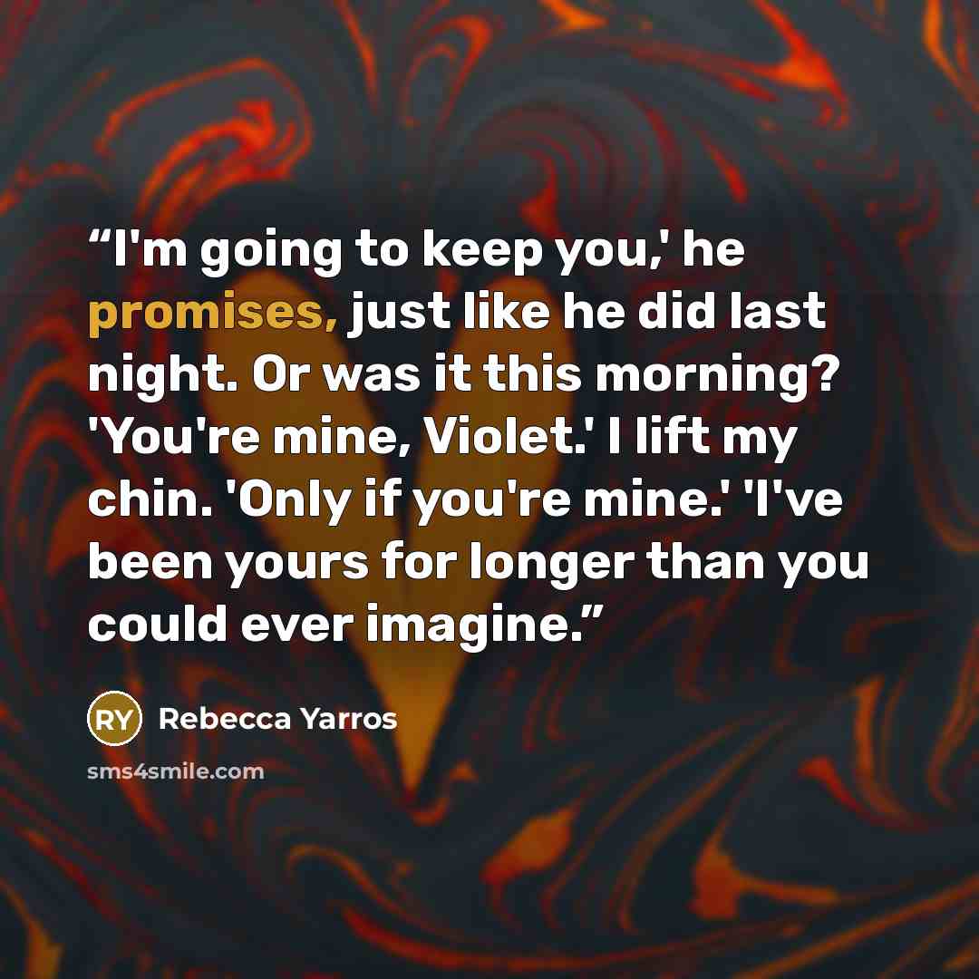 “I'm going to keep you,' he promises, just like he did last night. Or was it this morning? 'You're mine, Violet.' I lift my chin. 'Only if you're mine.' 'I've been yours for longer than you could ever imagine.” quote by Rebecca Yarros