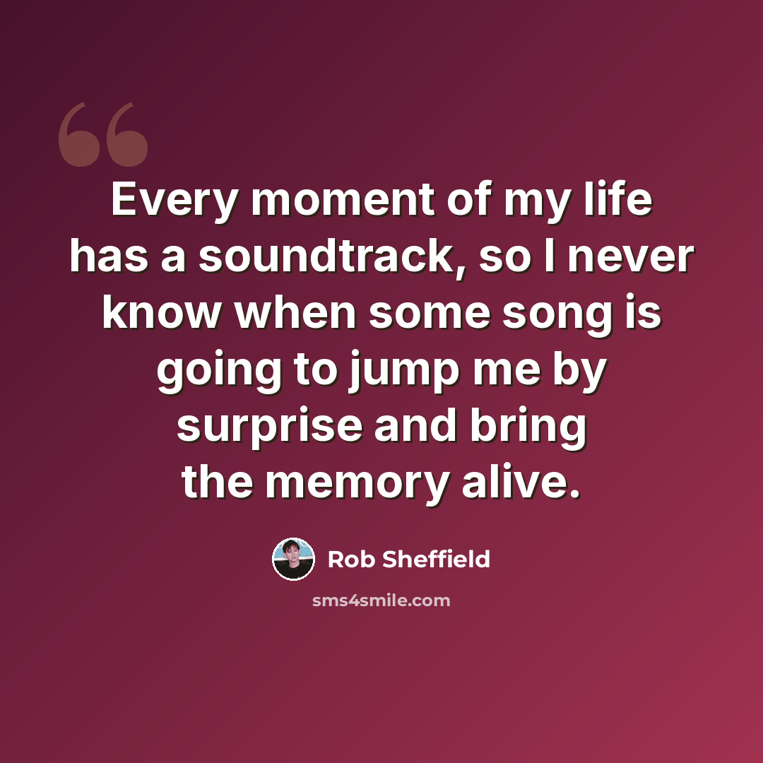 “Every moment of my life has a soundtrack, so I never know when some song is going to jump me by surprise and bring the memory alive.” quote by Rob Sheffield