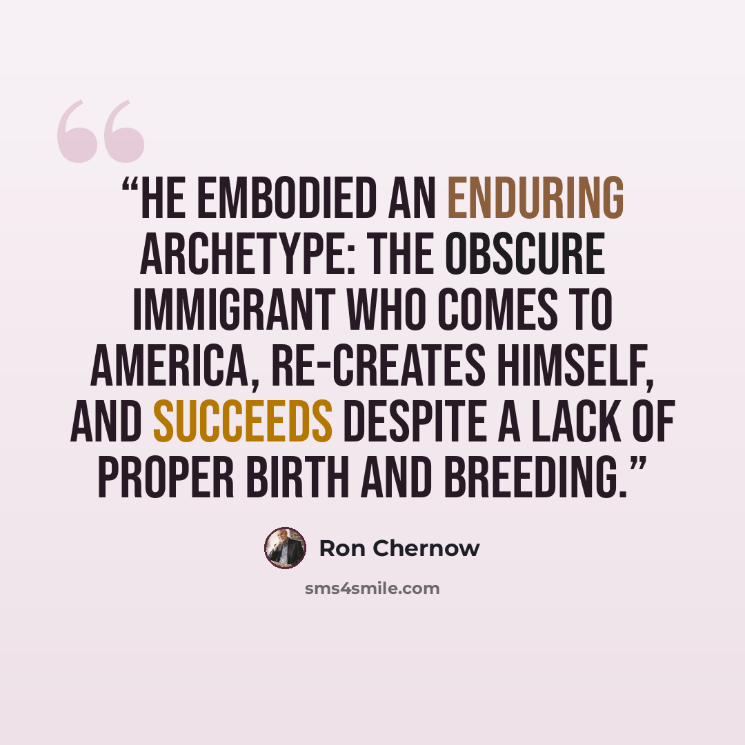 “He embodied an enduring archetype: the obscure immigrant who comes to America, re-creates himself, and succeeds despite a lack of proper birth and breeding.” quote by Ron Chernow