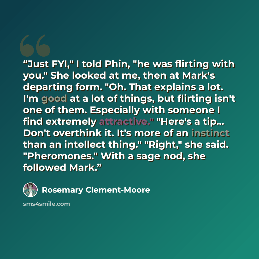 “Just FYI," I told Phin, "he was flirting with you." She looked at me, then at Mark's departing form. "Oh. That explains a lot. I'm good at a lot of things, but flirting isn't one of them. Especially with someone I find extremely attractive." "Here's a tip... Don't overthink it. It's more of an…” quote by Rosemary Clement-Moore