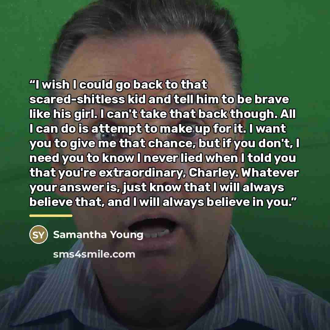 “I wish I could go back to that scared-shitless kid and tell him to be brave like his girl. I can't take that back though. All I can do is attempt to make up for it. I want you to give me that chance, but if you don't, I need you to know I never lied when I told you that you're extraordinary…” quote by Samantha Young