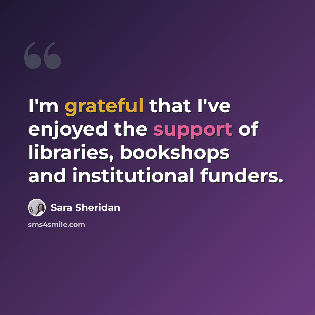 “I'm grateful that I've enjoyed the support of libraries, bookshops and institutional funders.” quote by Sara Sheridan