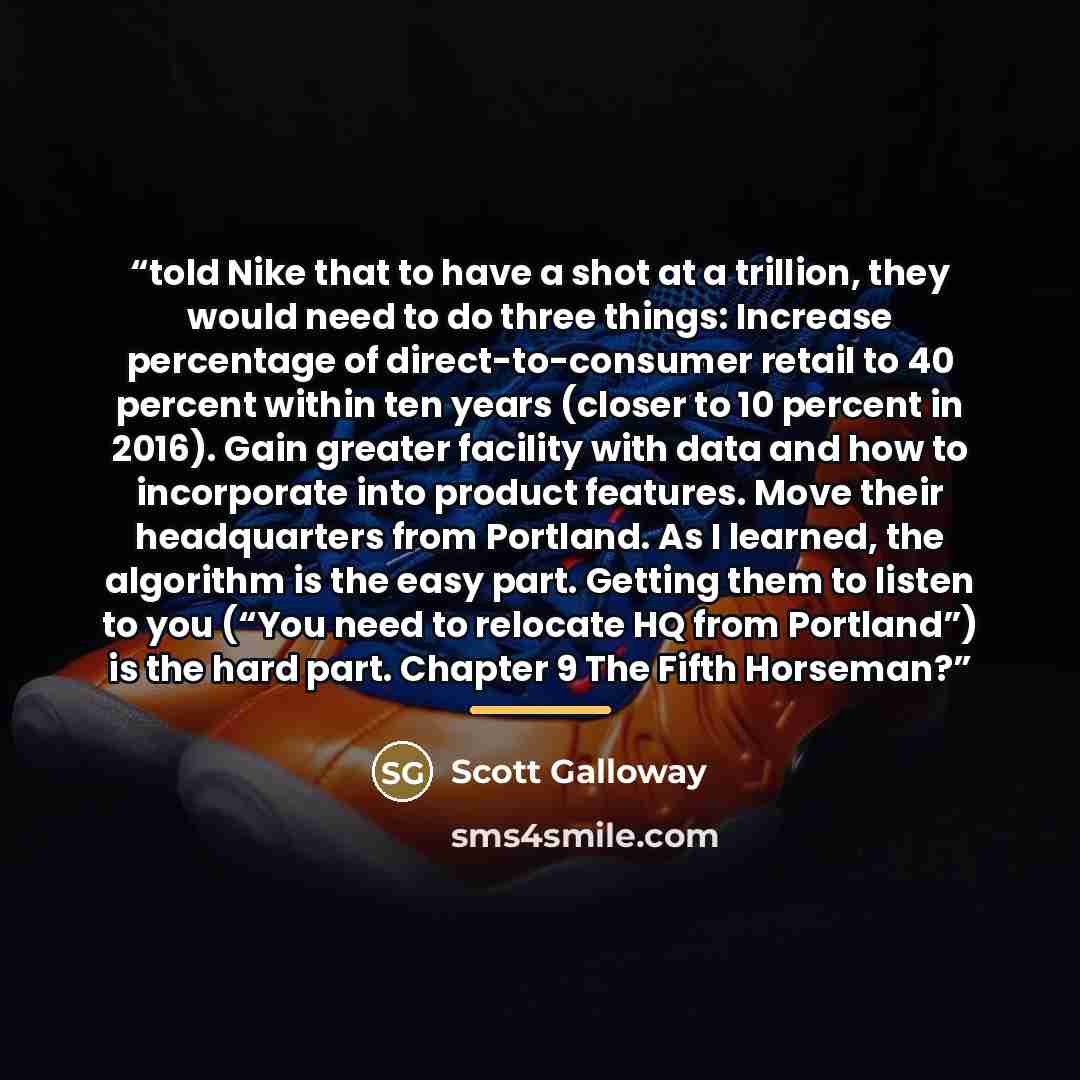 “told Nike that to have a shot at a trillion, they would need to do three things: Increase percentage of direct-to-consumer retail to 40 percent within ten years (closer to 10 percent in 2016). Gain greater facility with data and how to incorporate into product features. Move their headquarters…” quote by Scott Galloway