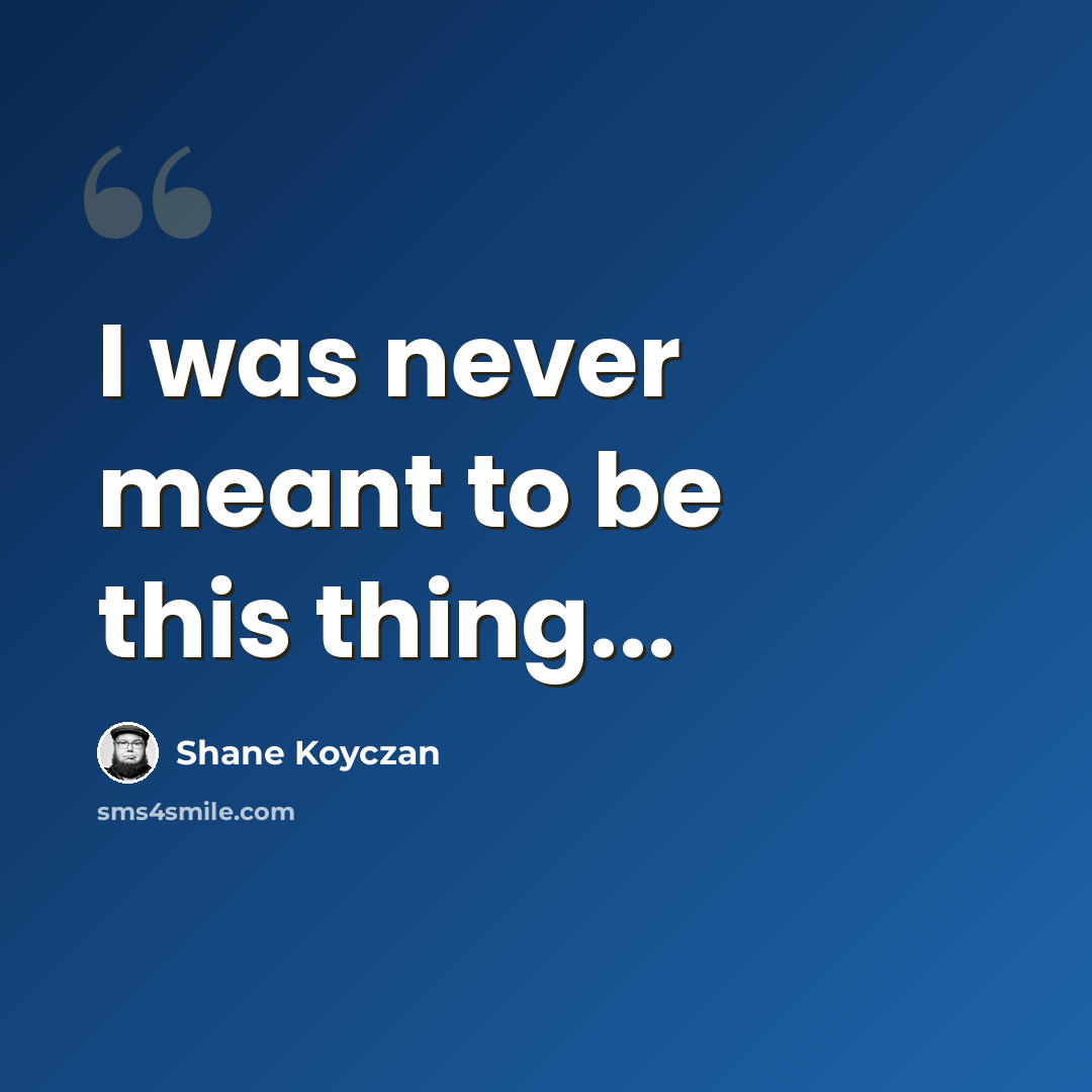 “I was never meant to be this thing...” quote by Shane Koyczan
