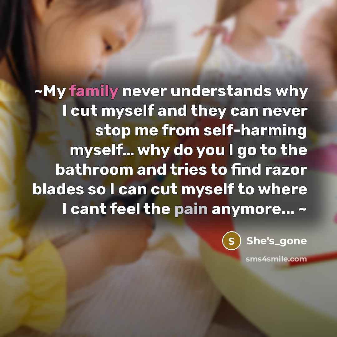 “~My family never understands why I cut myself and they can never stop me from self-harming myself… why do you I go to the bathroom and tries to find razor blades so I can cut myself to where I cant feel the pain anymore... ~” quote by She's_gone
