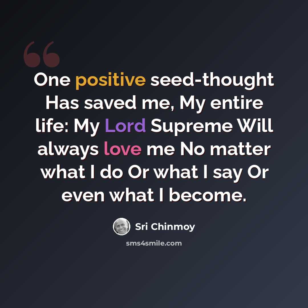 “One positive seed-thought Has saved me, My entire life: My Lord Supreme Will always love me No matter what I do Or what I say Or even what I become.” quote by Sri Chinmoy