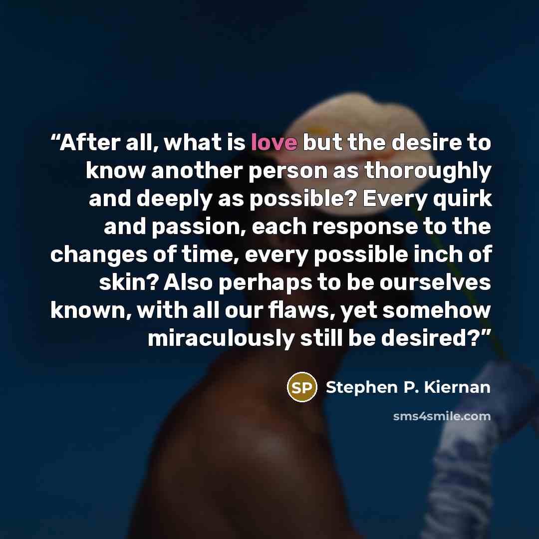 “After all, what is love but the desire to know another person as thoroughly and deeply as possible? Every quirk and passion, each response to the changes of time, every possible inch of skin? Also perhaps to be ourselves known, with all our flaws, yet somehow miraculously still be desired?” quote by Stephen P. Kiernan