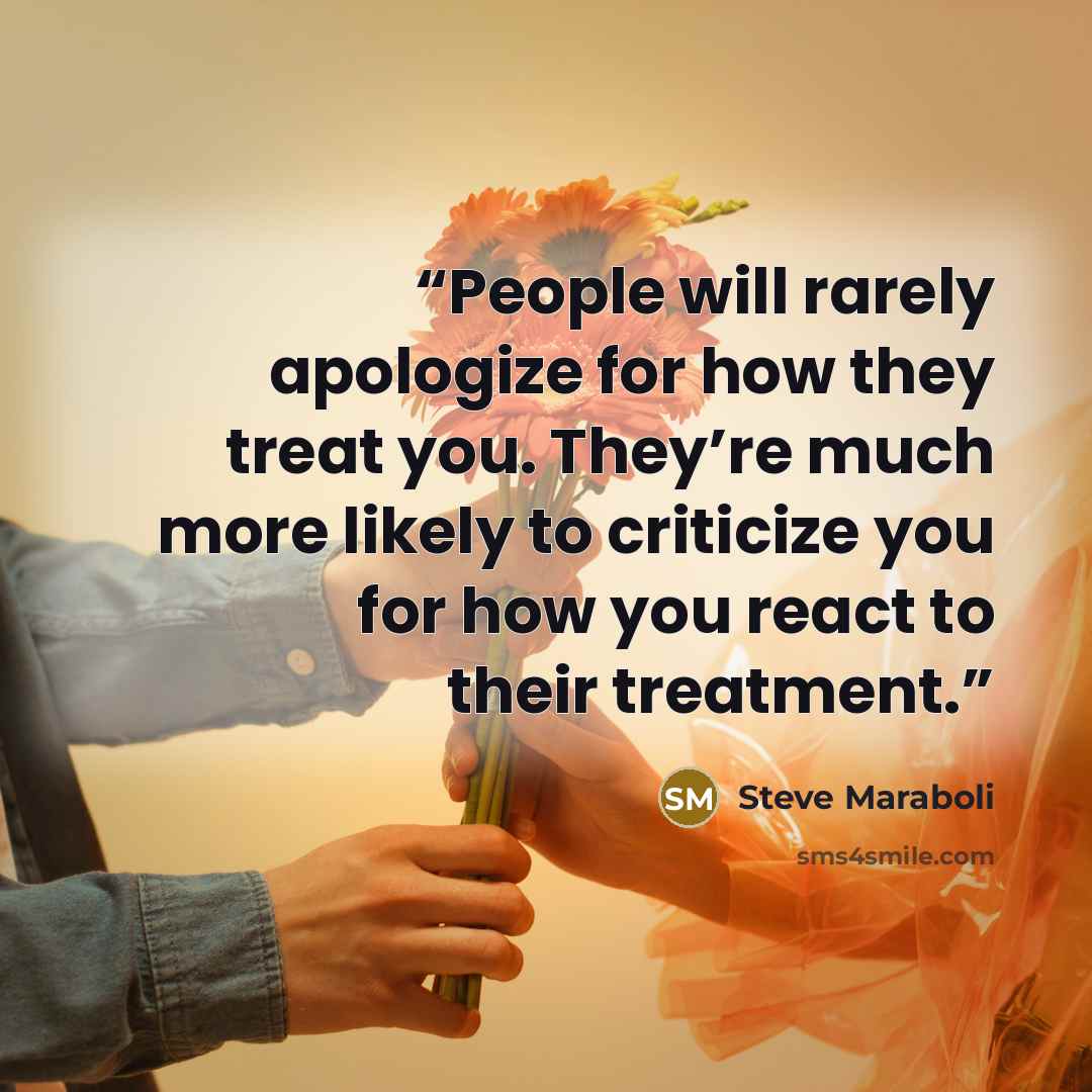 “People will rarely apologize for how they treat you. They’re much more likely to criticize you for how you react to their treatment.” quote by Steve Maraboli