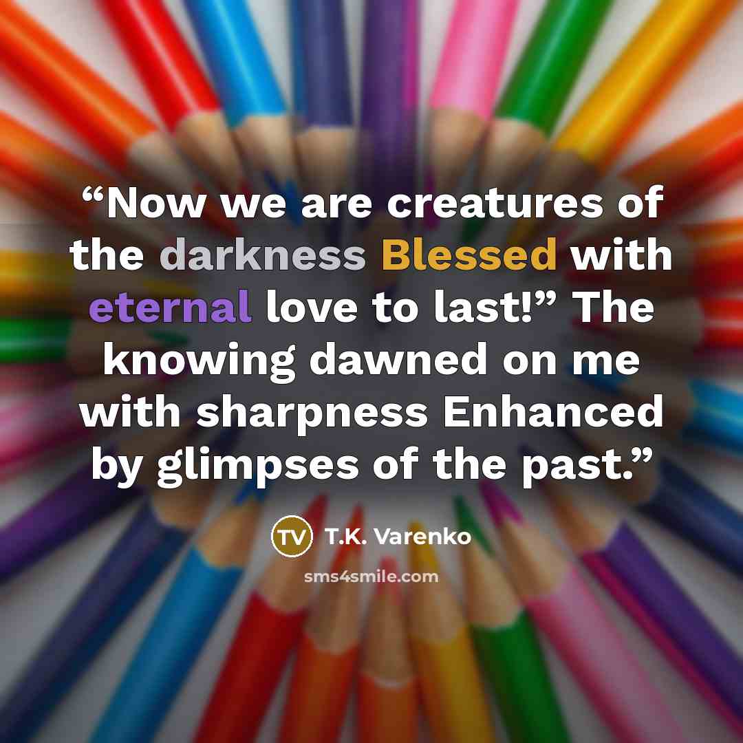 “Now we are creatures of the darkness Blessed with eternal love to last!” The knowing dawned on me with sharpness Enhanced by glimpses of the past.” quote by T.K. Varenko