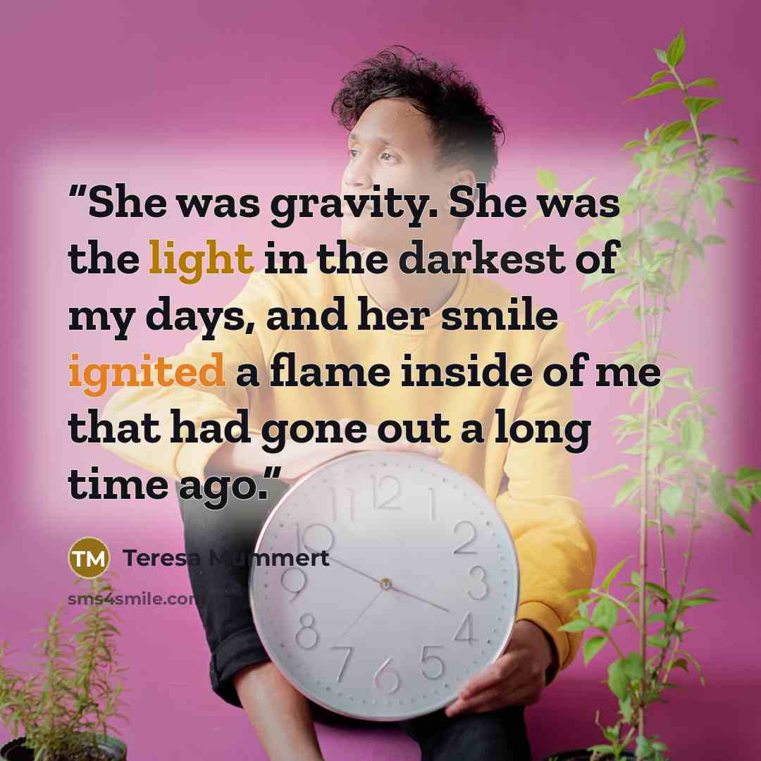 “She was gravity. She was the light in the darkest of my days, and her smile ignited a flame inside of me that had gone out a long time ago.” quote by Teresa Mummert
