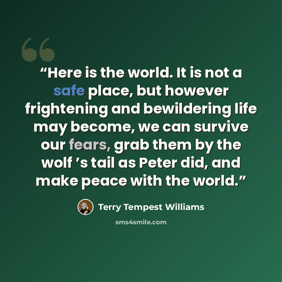 “Here is the world. It is not a safe place, but however frightening and bewildering life may become, we can survive our fears, grab them by the wolf ’s tail as Peter did, and make peace with the world.” quote by Terry Tempest Williams