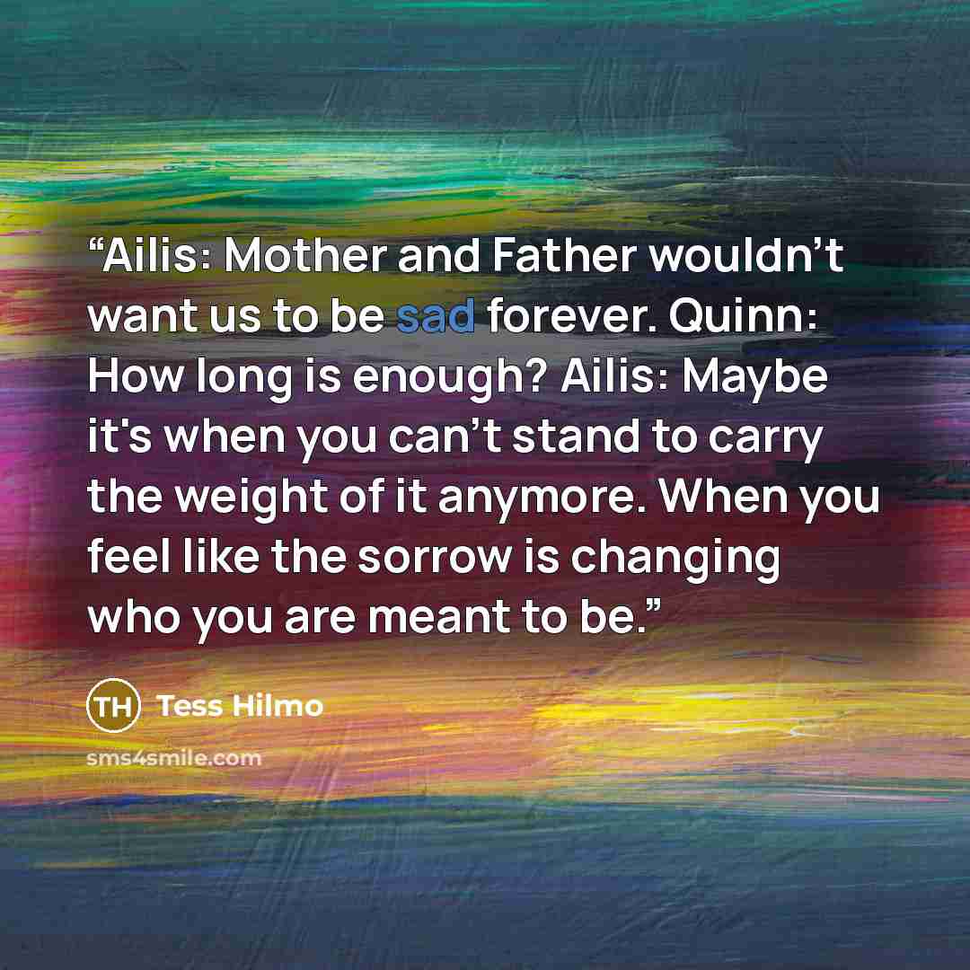 “Ailis: Mother and Father wouldn't want us to be sad forever. Quinn: How long is enough? Ailis: Maybe it's when you can't stand to carry the weight of it anymore. When you feel like the sorrow is changing who you are meant to be.” quote by Tess Hilmo