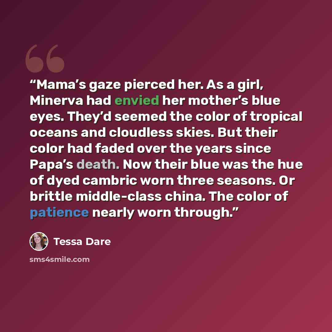 “Mama’s gaze pierced her. As a girl, Minerva had envied her mother’s blue eyes. They’d seemed the color of tropical oceans and cloudless skies. But their color had faded over the years since Papa’s death. Now their blue was the hue of dyed cambric worn three seasons. Or brittle middle-class china…” quote by Tessa Dare