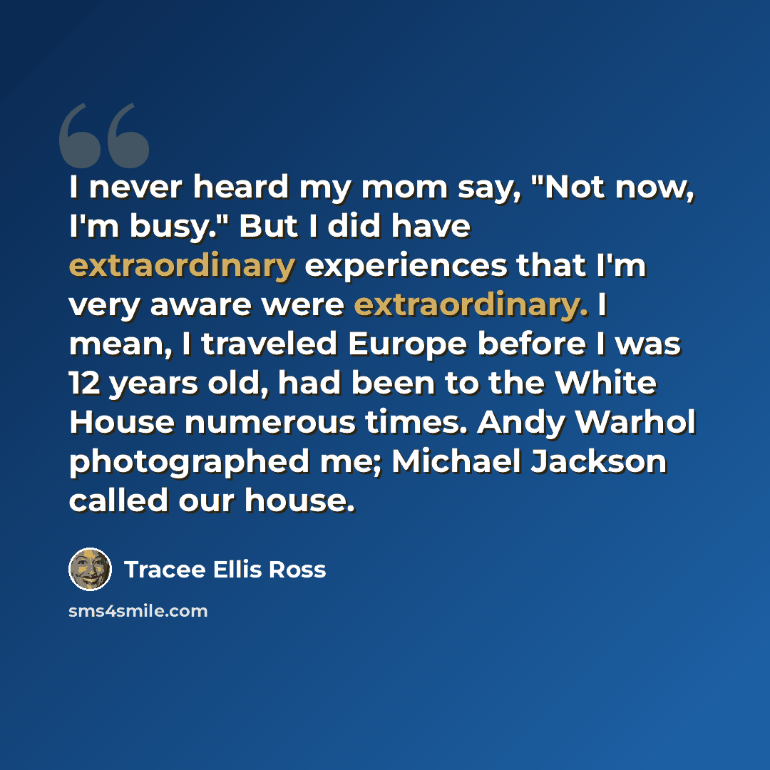 “I never heard my mom say, "Not now, I'm busy." But I did have extraordinary experiences that I'm very aware were extraordinary. I mean, I traveled Europe before I was 12 years old, had been to the White House numerous times. Andy Warhol photographed me; Michael Jackson called our house.” quote by Tracee Ellis Ross