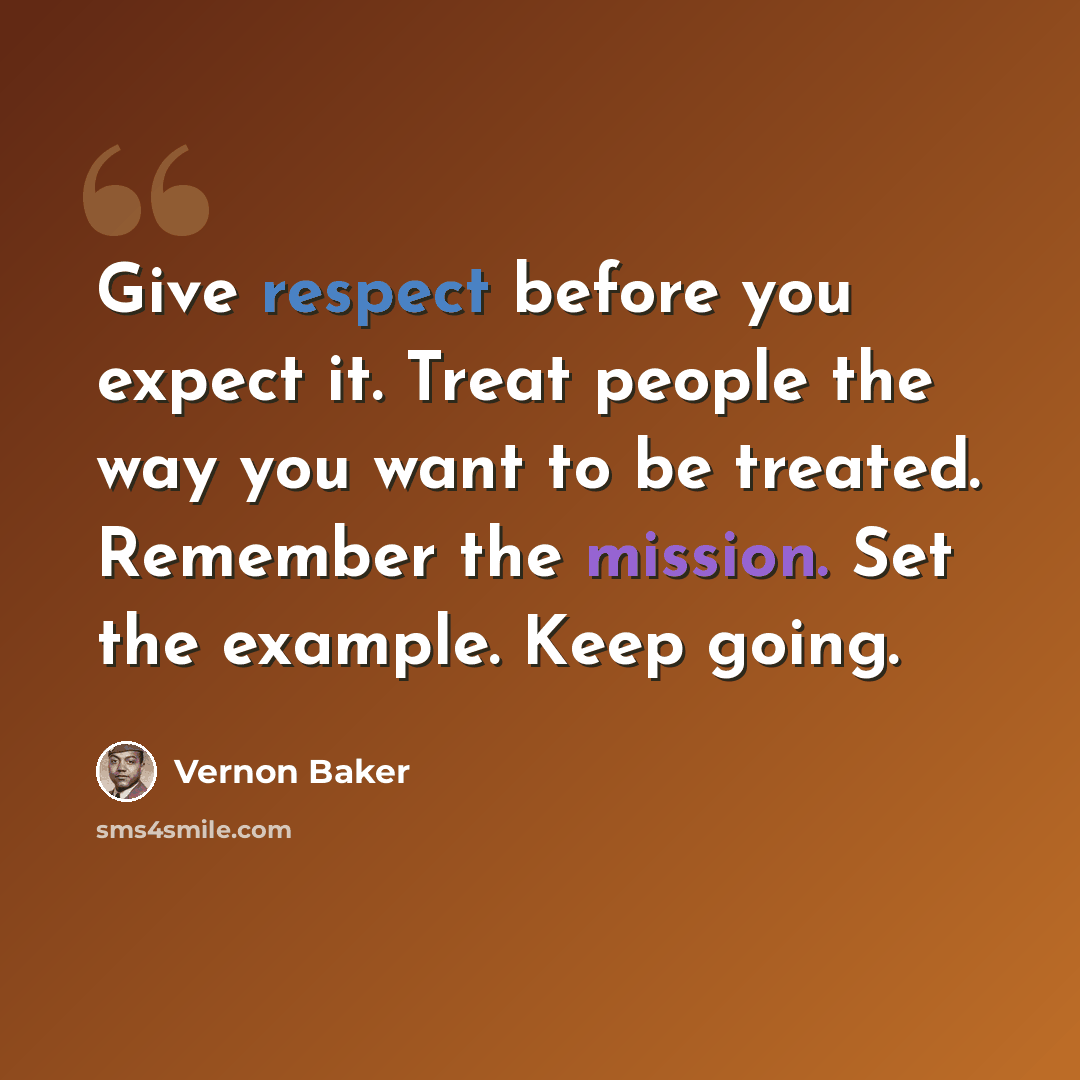 “Give respect before you expect it. Treat people the way you want to be treated. Remember the mission. Set the example. Keep going.” quote by Vernon Baker
