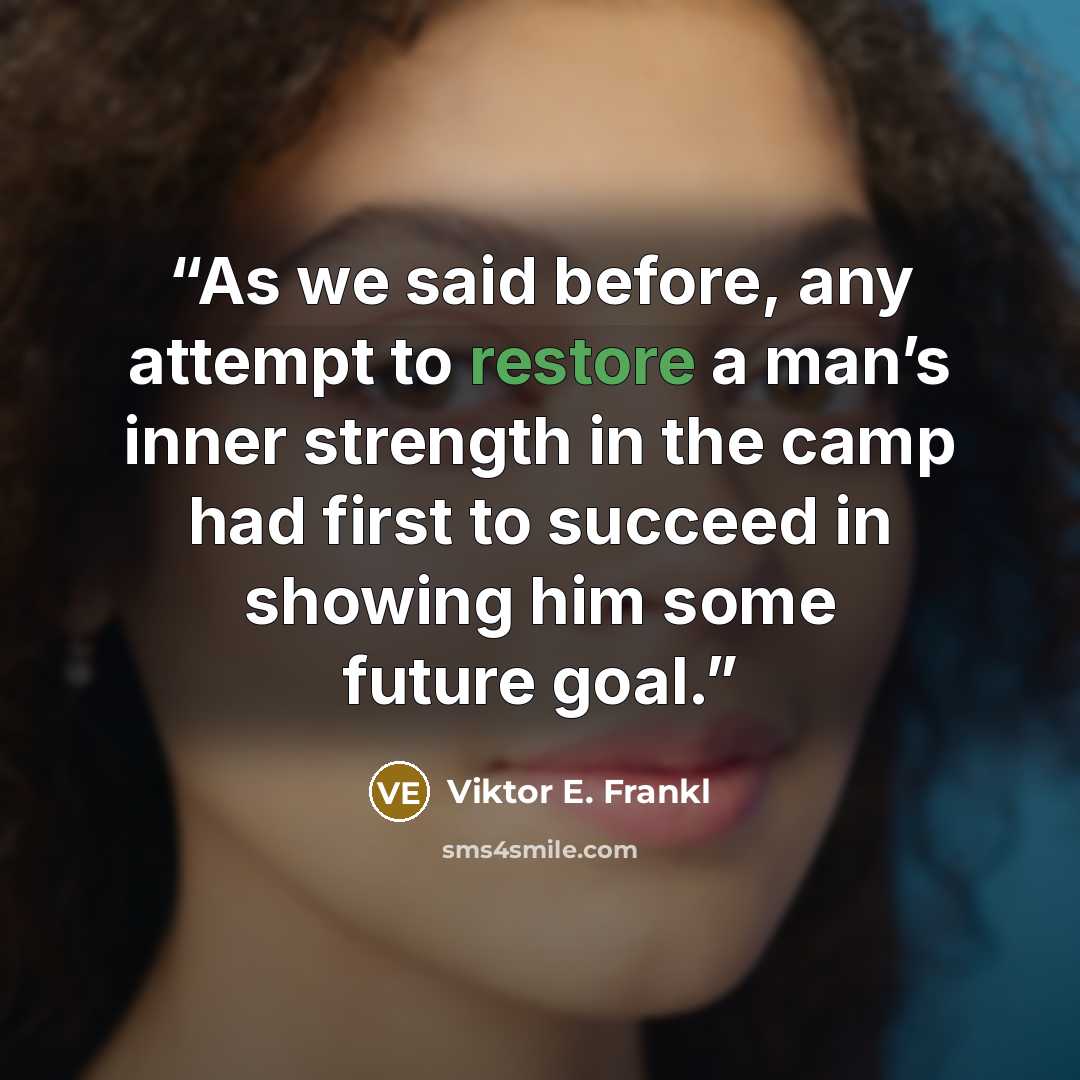 “As we said before, any attempt to restore a man’s inner strength in the camp had first to succeed in showing him some future goal.” quote by Viktor E. Frankl