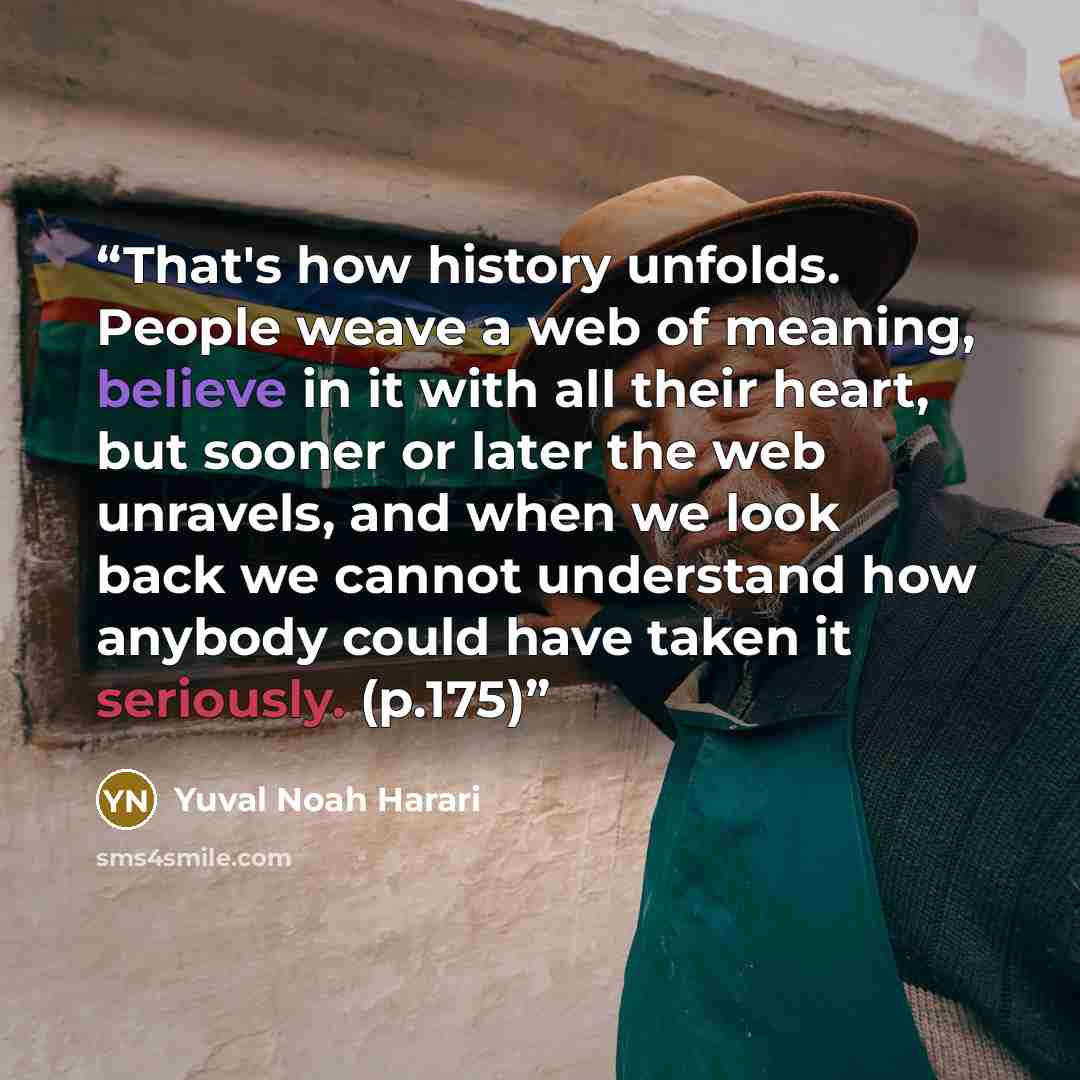 “That's how history unfolds. People weave a web of meaning, believe in it with all their heart, but sooner or later the web unravels, and when we look back we cannot understand how anybody could have taken it seriously. (p.175)” quote by Yuval Noah Harari