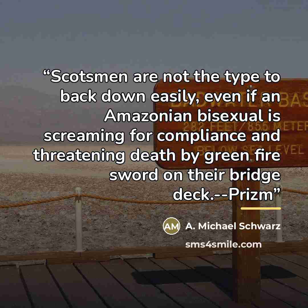 “Scotsmen are not the type to back down easily, even if an Amazonian bisexual is screaming for compliance and threatening death by green fire sword on their bridge deck.--Prizm” quote by A. Michael Schwarz