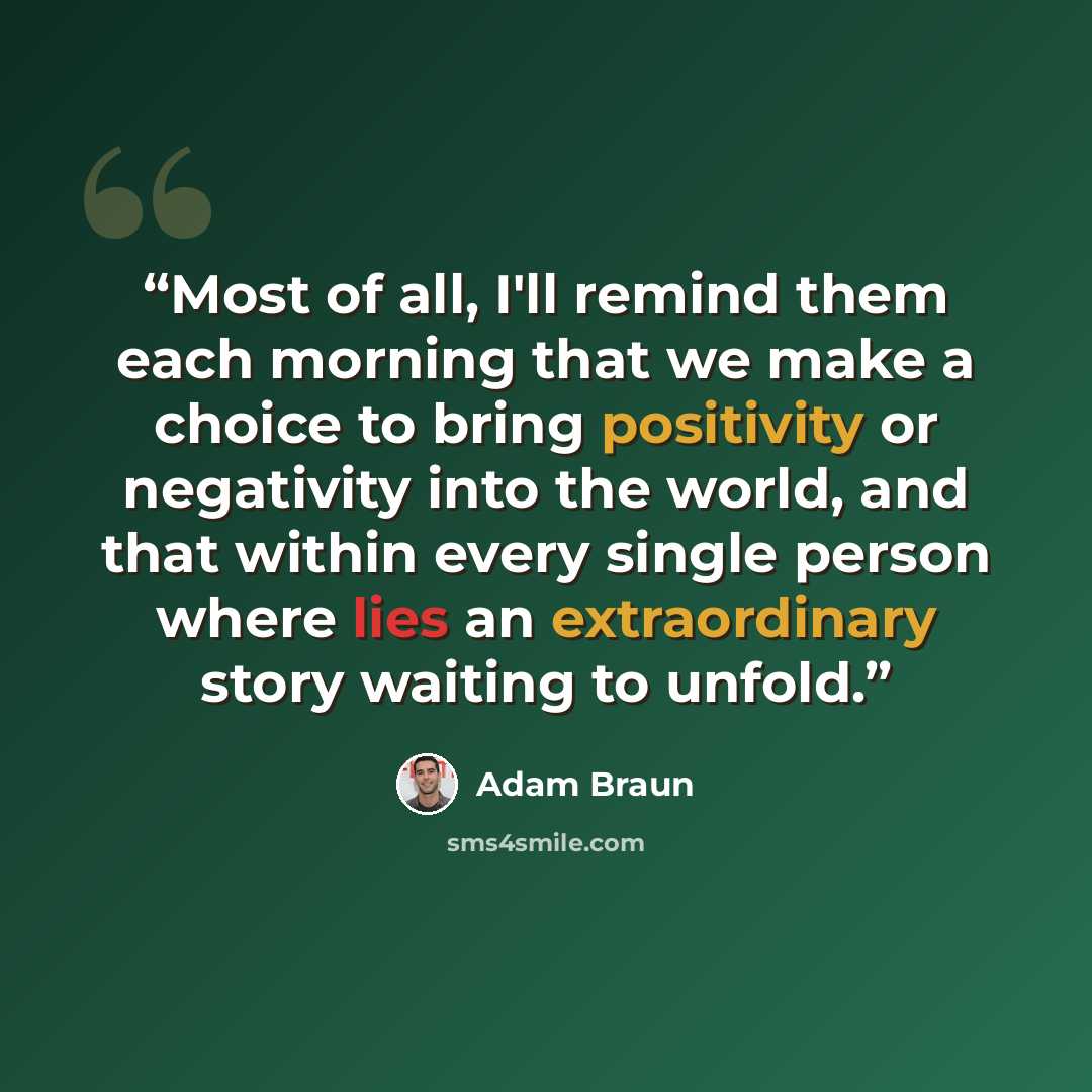 “Most of all, I'll remind them each morning that we make a choice to bring positivity or negativity into the world, and that within every single person where lies an extraordinary story waiting to unfold.” quote by Adam Braun