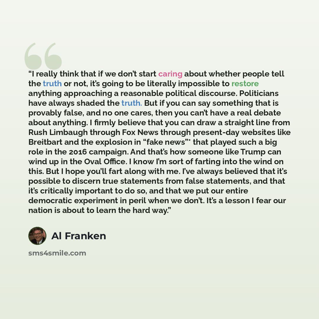 “I really think that if we don’t start caring about whether people tell the truth or not, it’s going to be literally impossible to restore anything approaching a reasonable political discourse. Politicians have always shaded the truth. But if you can say something that is provably false, and no one…” quote by Al Franken