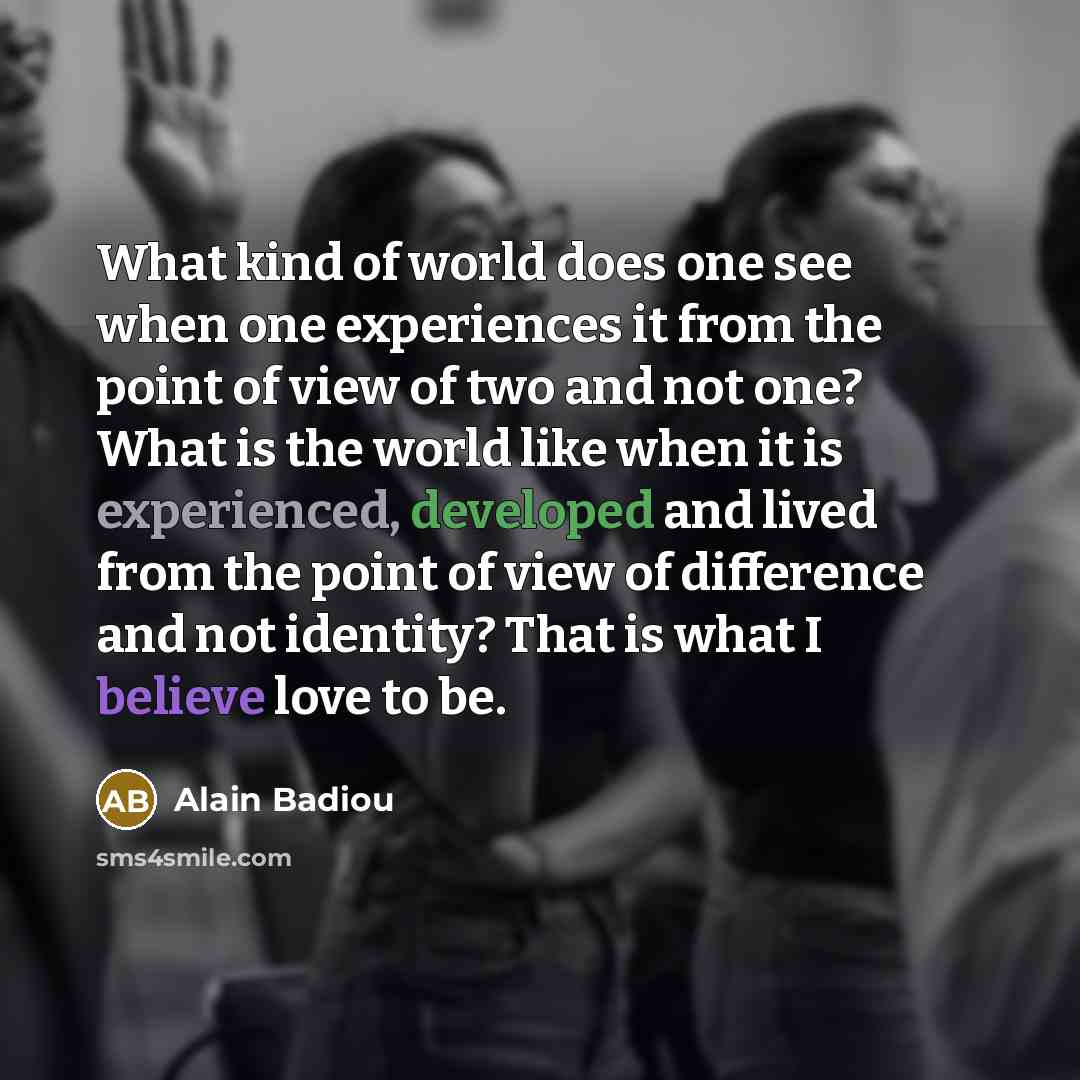 “What kind of world does one see when one experiences it from the point of view of two and not one? What is the world like when it is experienced, developed and lived from the point of view of difference and not identity? That is what I believe love to be.” quote by Alain Badiou