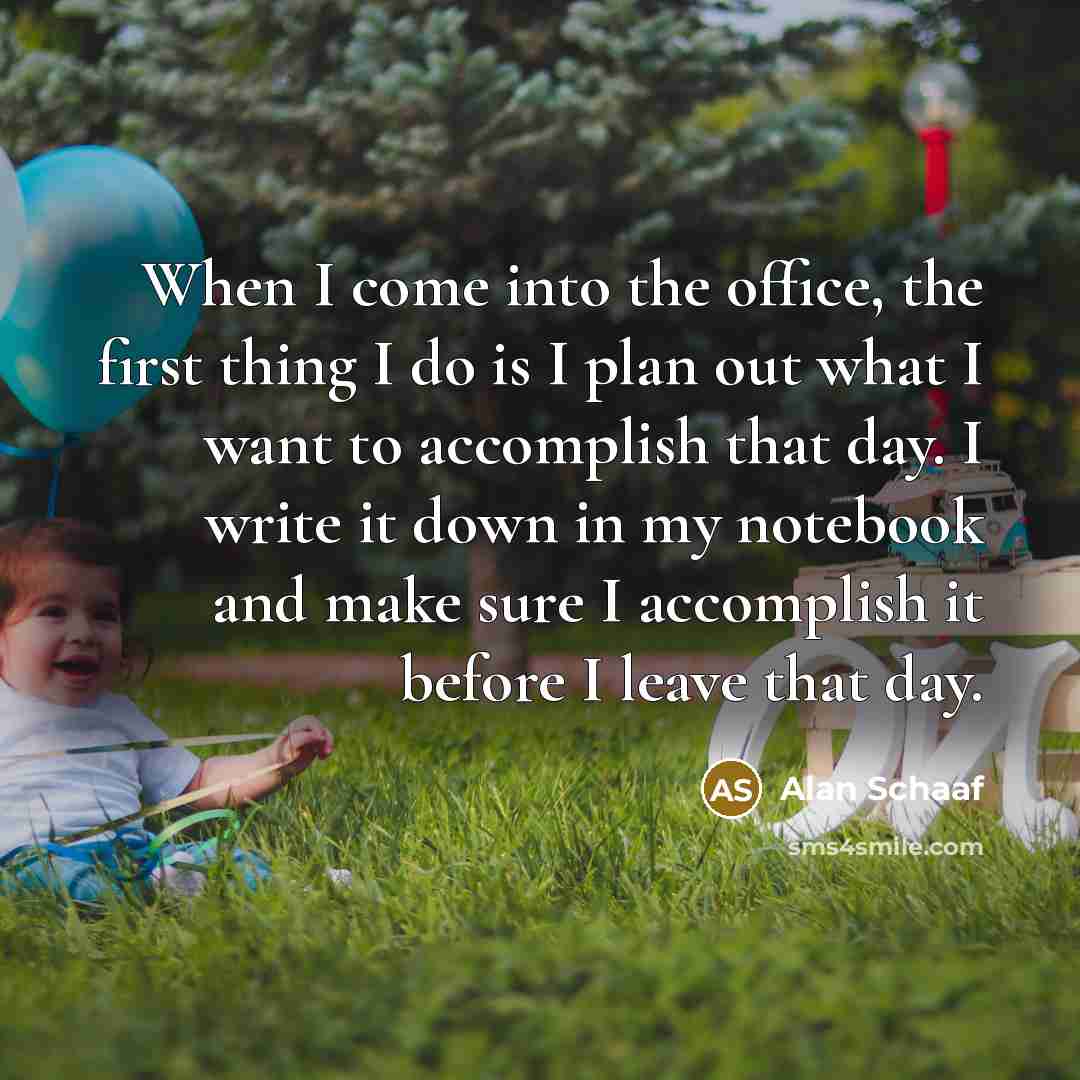 “When I come into the office, the first thing I do is I plan out what I want to accomplish that day. I write it down in my notebook and make sure I accomplish it before I leave that day.” quote by Alan Schaaf