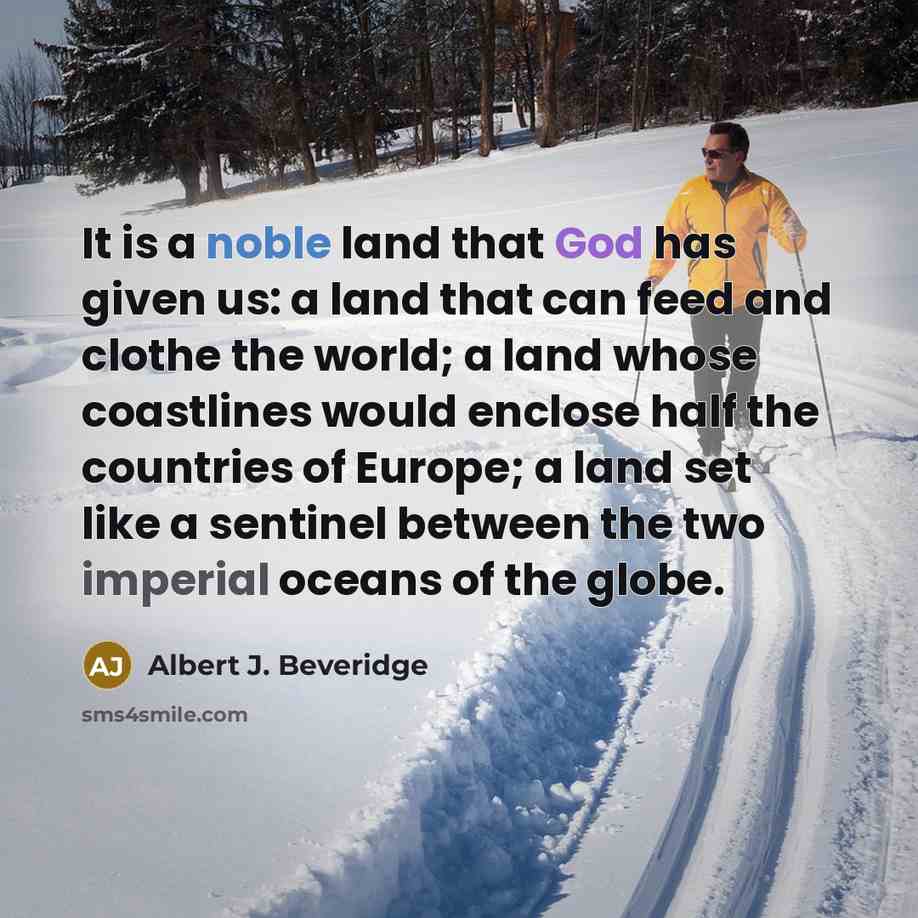“It is a noble land that God has given us: a land that can feed and clothe the world; a land whose coastlines would enclose half the countries of Europe; a land set like a sentinel between the two imperial oceans of the globe.” quote by Albert J. Beveridge
