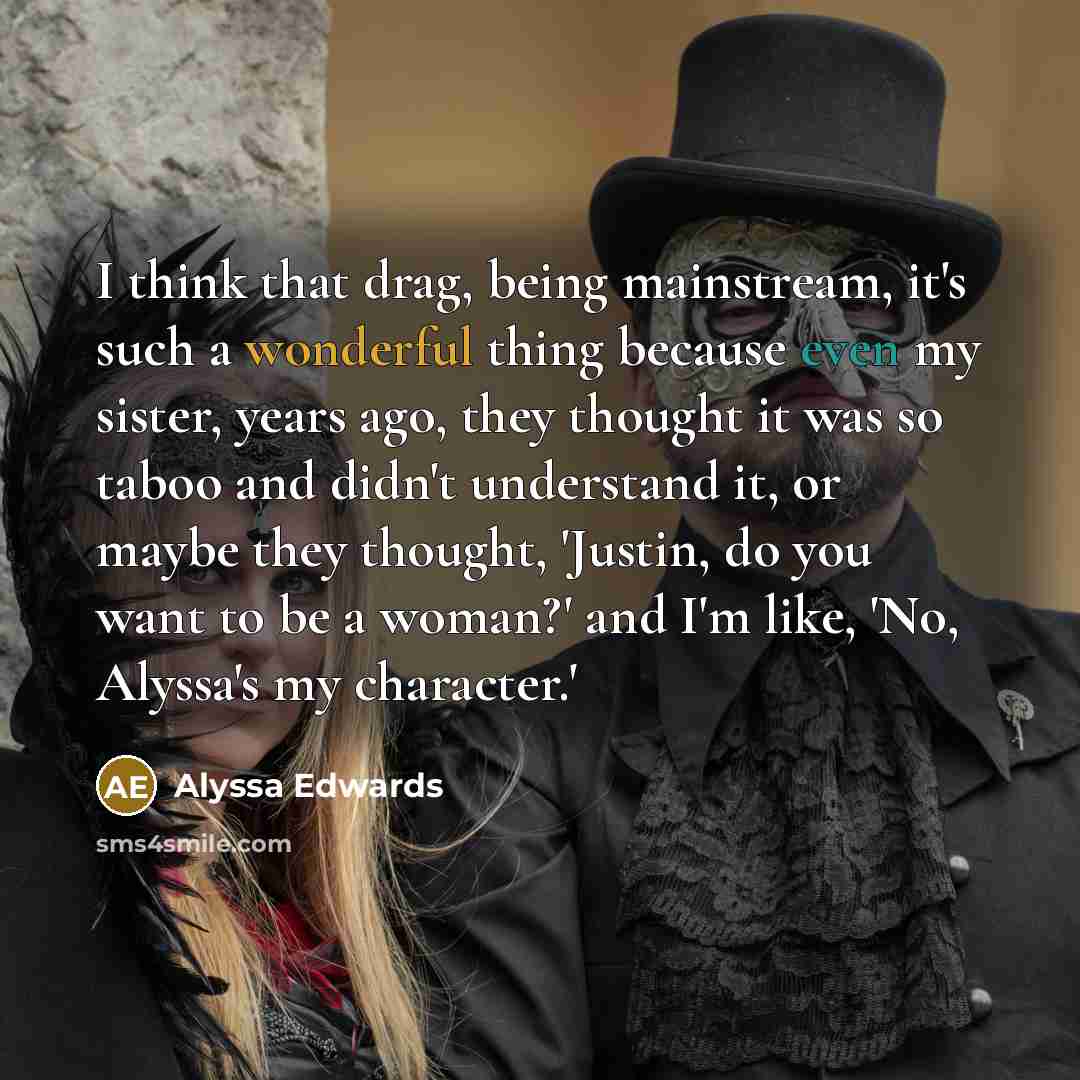 “I think that drag, being mainstream, it's such a wonderful thing because even my sister, years ago, they thought it was so taboo and didn't understand it, or maybe they thought, 'Justin, do you want to be a woman?' and I'm like, 'No, Alyssa's my character.'” quote by Alyssa Edwards