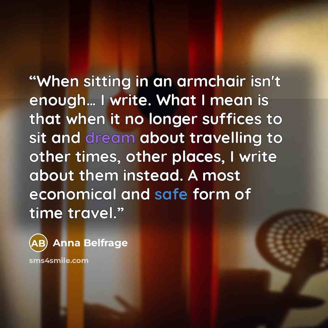 “When sitting in an armchair isn't enough… I write. What I mean is that when it no longer suffices to sit and dream about travelling to other times, other places, I write about them instead. A most economical and safe form of time travel.” quote by Anna Belfrage