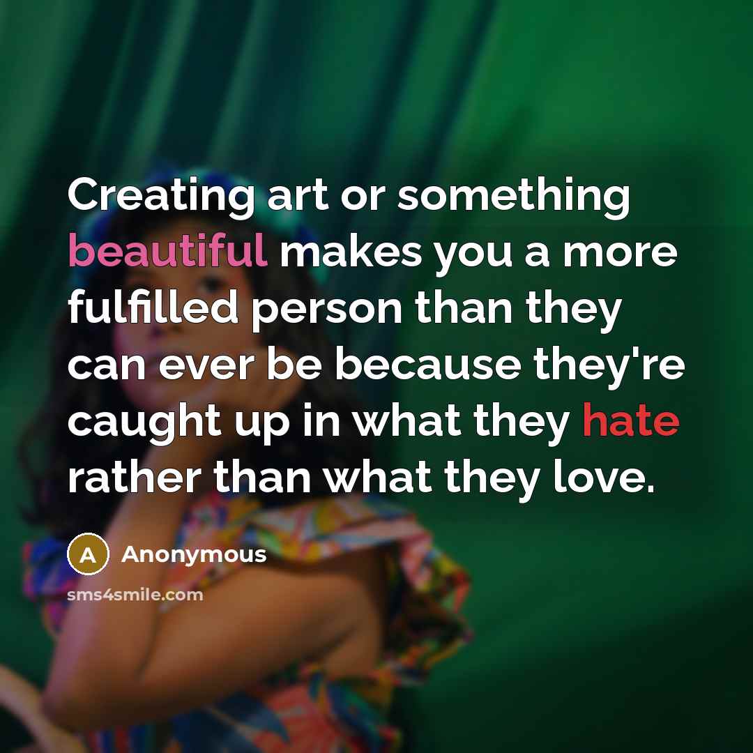 “Creating art or something beautiful makes you a more fulfilled person than they can ever be because they're caught up in what they hate rather than what they love.” quote by Anonymous
